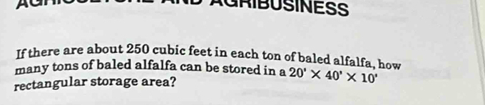 AGRIBUSINESS 
If there are about 250 cubic feet in each ton of baled alfalfa, how 
many tons of baled alfalfa can be stored in a 
rectangular storage area? 20'* 40'* 10'