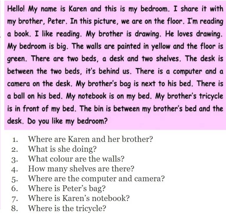 Hello! My name is Karen and this is my bedroom. I share it with 
my brother, Peter. In this picture, we are on the floor. I'm reading 
a book. I like reading. My brother is drawing. He loves drawing. 
My bedroom is big. The walls are painted in yellow and the floor is 
green. There are two beds, a desk and two shelves. The desk is 
between the two beds, it's behind us. There is a computer and a 
camera on the desk. My brother's bag is next to his bed. There is 
a ball on his bed. My notebook is on my bed. My brother's tricycle 
is in front of my bed. The bin is between my brother's bed and the 
desk. Do you like my bedroom? 
1. Where are Karen and her brother? 
2. What is she doing? 
3. What colour are the walls? 
4. How many shelves are there? 
5. Where are the computer and camera? 
6. Where is Peter’s bag? 
7. Where is Karen’s notebook? 
8. Where is the tricycle?