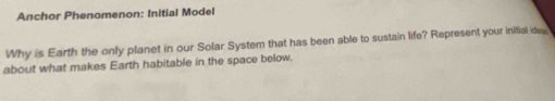 Anchor Phenomenon: Initial Model 
Why is Earth the only planet in our Solar System that has been able to sustain life? Represent your initial ides 
about what makes Earth habitable in the space below
