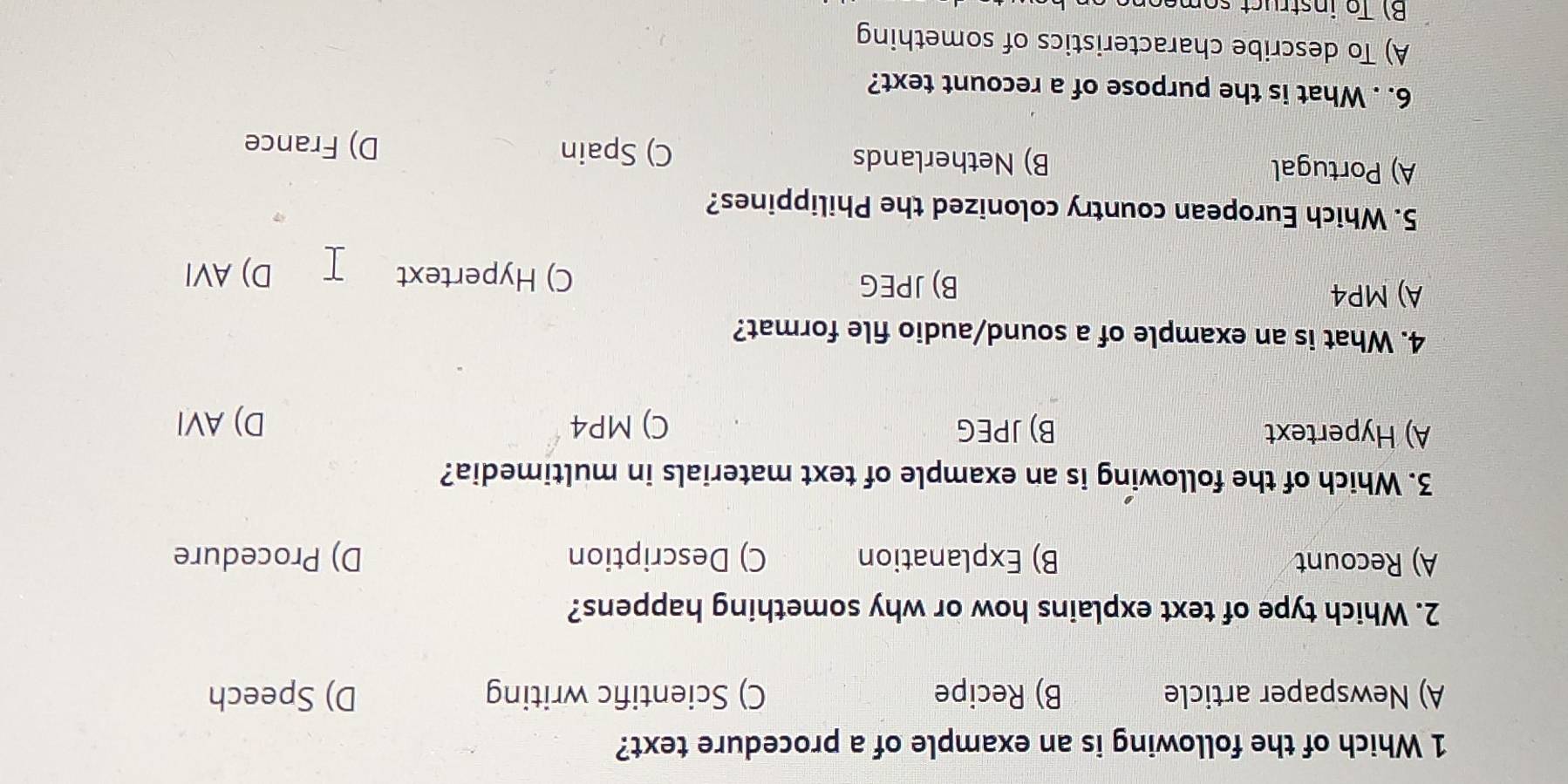 Which of the following is an example of a procedure text?
A) Newspaper article B) Recipe C) Scientific writing D) Speech
2. Which type of text explains how or why something happens?
A) Recount B) Explanation C) Description D) Procedure
3. Which of the following is an example of text materials in multimedia?
A) Hypertext B) JPEG C) MP4 D) AVI
4. What is an example of a sound/audio file format?
A) MP4
B) JPEG
C) Hypertext D) AVI
5. Which European country colonized the Philippines?
A) Portugal B) Netherlands C) Spain
D) France
6. . What is the purpose of a recount text?
A) To describe characteristics of something
B) To instruct someon