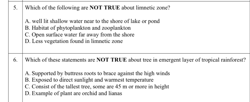 Which of the following are NOT TRUE about limnetic zone?
A. well lit shallow water near to the shore of lake or pond
B. Habitat of phytoplankton and zooplankton
C. Open surface water far away from the shore
D. Less vegetation found in limnetic zone
6. Which of these statements are NOT TRUE about tree in emergent layer of tropical rainforest?
A. Supported by buttress roots to brace against the high winds
B. Exposed to direct sunlight and warmest temperature
C. Consist of the tallest tree, some are 45 m or more in height
D. Example of plant are orchid and lianas