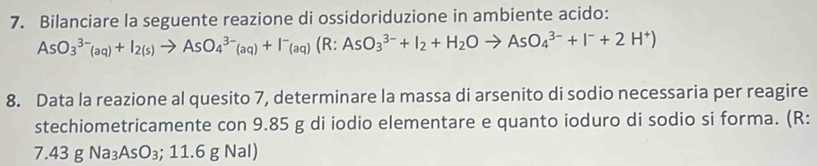 Bilanciare la seguente reazione di ossidoriduzione in ambiente acido:
AsO_3^((3-)(aq)+I_2(s))to AsO_4^((3-)(aq)+I^-)(aq)(R:AsO_3^((3-)+I_2)+H_2Oto AsO_4^((3-)+I^-)+2H^+)
8. Data la reazione al quesito 7, determinare la massa di arsenito di sodio necessaria per reagire 
stechiometricamente con 9.85 g di iodio elementare e quanto ioduro di sodio si forma. (R:
7.43gNa_3AsO_3; 11 .6 g Nal)