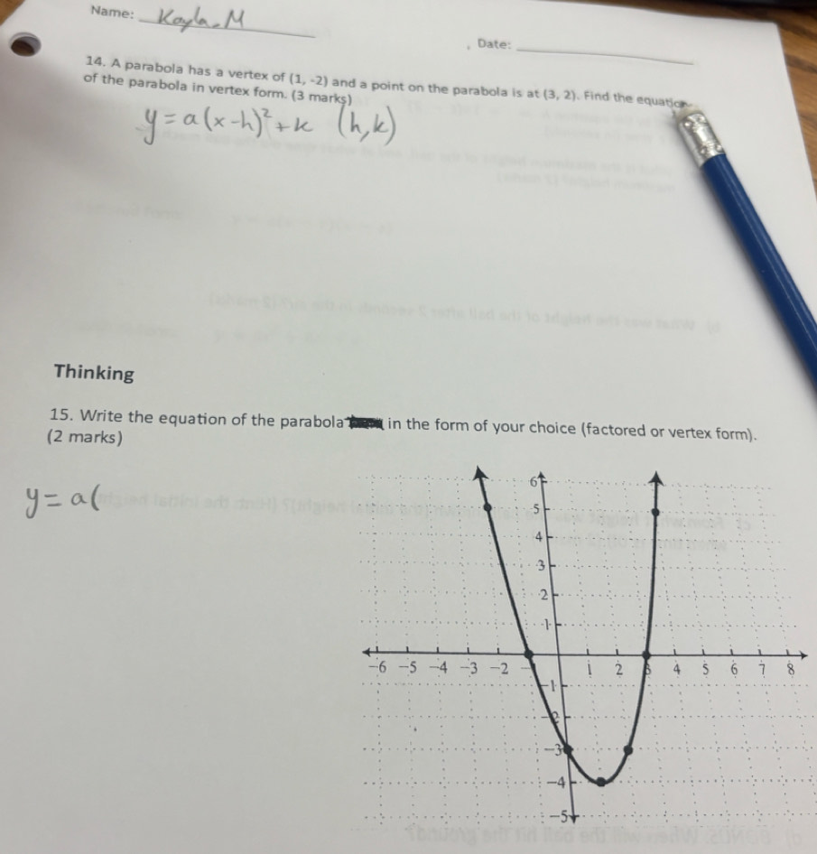 Name: 
_ 
Date:_ 
14. A parabola has a vertex of (1,-2) and a point on the parabola is at (3,2) Find the equation 
of the parabola in vertex form. (3 mark$) 
Thinking 
15. Write the equation of the parabola in the form of your choice (factored or vertex form). 
(2 marks)