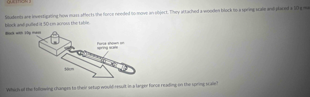 Students are investigating how mass affects the force needed to move an object. They attached a wooden block to a spring scale and placed a 10 g ma 
block and pulled it 50 cm across the table. 
Which of the following changes to their setup would result in a larger force reading on the spring scale?