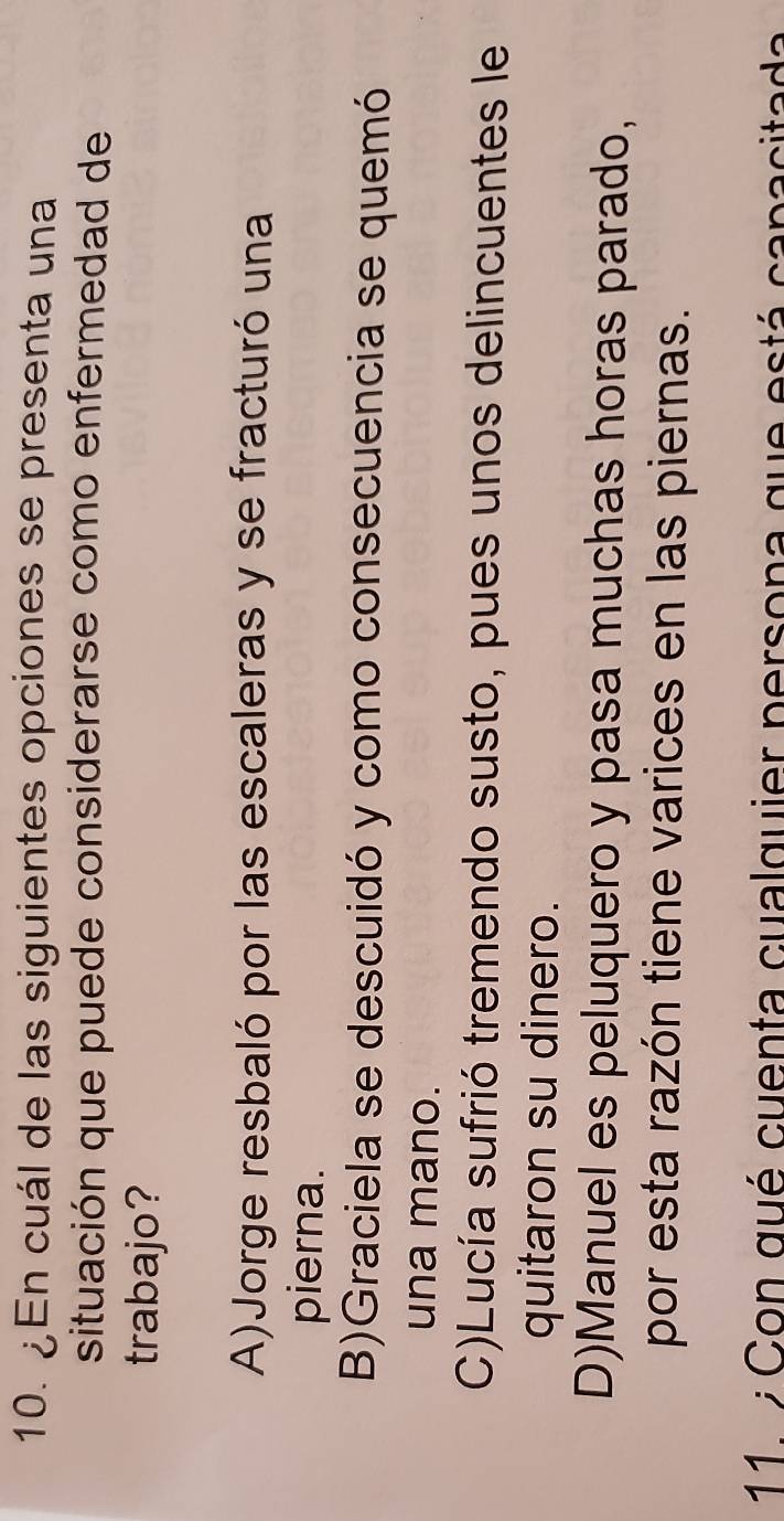 ¿En cuál de las siguientes opciones se presenta una
situación que puede considerarse como enfermedad de
trabajo?
A)Jorge resbaló por las escaleras y se fracturó una
pierna.
B)Graciela se descuidó y como consecuencia se quemó
una mano.
C)Lucía sufrió tremendo susto, pues unos delincuentes le
quitaron su dinero.
D)Manuel es peluquero y pasa muchas horas parado,
por esta razón tiene varices en las piernas.
11 7 Con qué cuenta cualquier persona que está capacitada