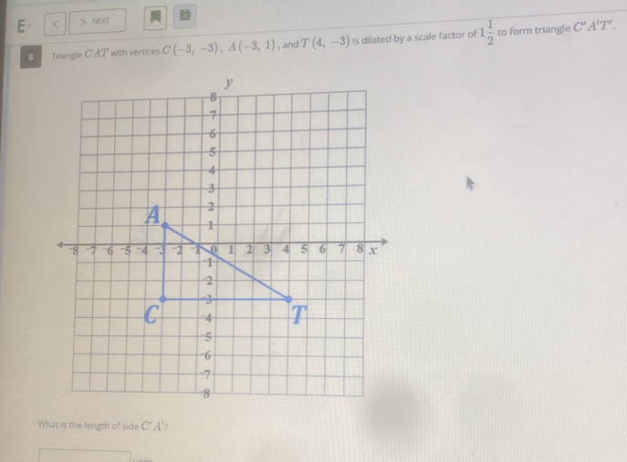 a
E· < > NE)(T 
8 Triangle CAT with vertices C(-3,-3), A(-3,1) , and T(4,-3) is dilated by a scale factor of 1 1/2  to form triangle
C'A'T'. 
What is the length of side C'A' 2