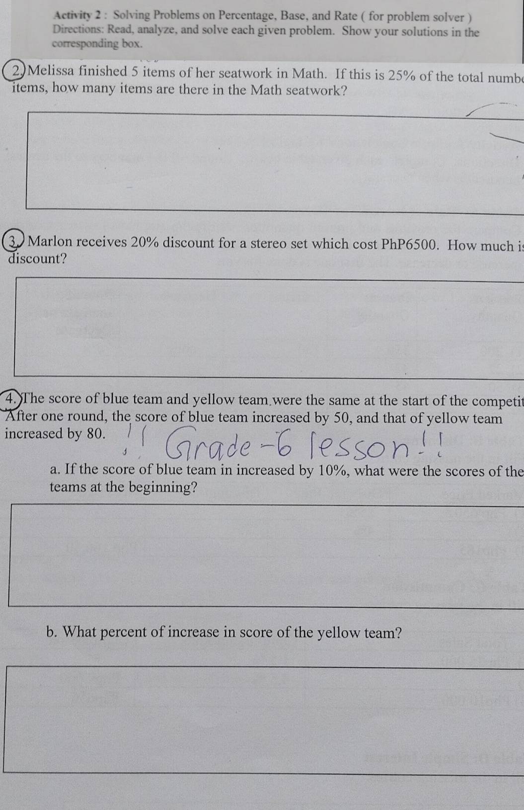 Activity 2 : Solving Problems on Percentage, Base, and Rate ( for problem solver ) 
Directions: Read, analyze, and solve each given problem. Show your solutions in the 
corresponding box. 
2)Melissa finished 5 items of her seatwork in Math. If this is 25% of the total numbe 
items, how many items are there in the Math seatwork? 
3. Marlon receives 20% discount for a stereo set which cost PhP6500. How much i 
discount? 
4. The score of blue team and yellow team were the same at the start of the competit 
After one round, the score of blue team increased by 50, and that of yellow team 
increased by 80. 
a. If the score of blue team in increased by 10%, what were the scores of the 
teams at the beginning? 
b. What percent of increase in score of the yellow team?