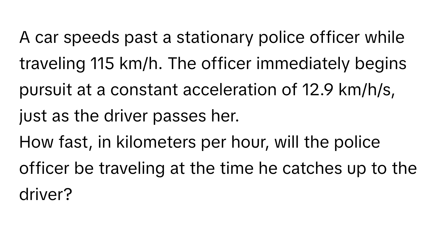 A car speeds past a stationary police officer while traveling 115 km/h. The officer immediately begins pursuit at a constant acceleration of 12.9 km/h/s, just as the driver passes her.

How fast, in kilometers per hour, will the police officer be traveling at the time he catches up to the driver?