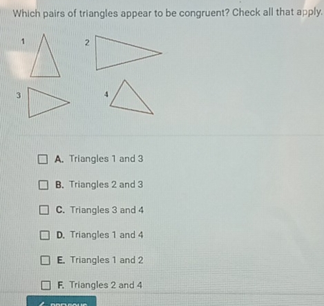 Which pairs of triangles appear to be congruent? Check all that apply.
3
A. Triangles 1 and 3
B. Triangles 2 and 3
C. Triangles 3 and 4
D. Triangles 1 and 4
E. Triangles 1 and 2
F. Triangles 2 and 4