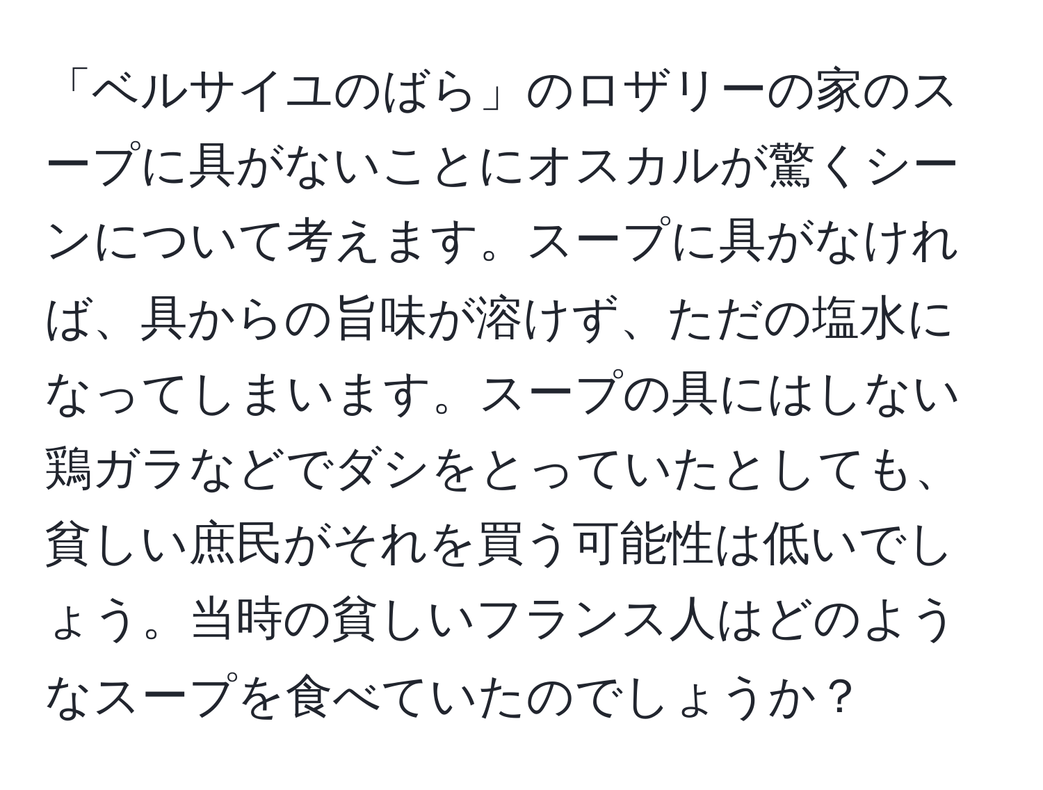 「ベルサイユのばら」のロザリーの家のスープに具がないことにオスカルが驚くシーンについて考えます。スープに具がなければ、具からの旨味が溶けず、ただの塩水になってしまいます。スープの具にはしない鶏ガラなどでダシをとっていたとしても、貧しい庶民がそれを買う可能性は低いでしょう。当時の貧しいフランス人はどのようなスープを食べていたのでしょうか？