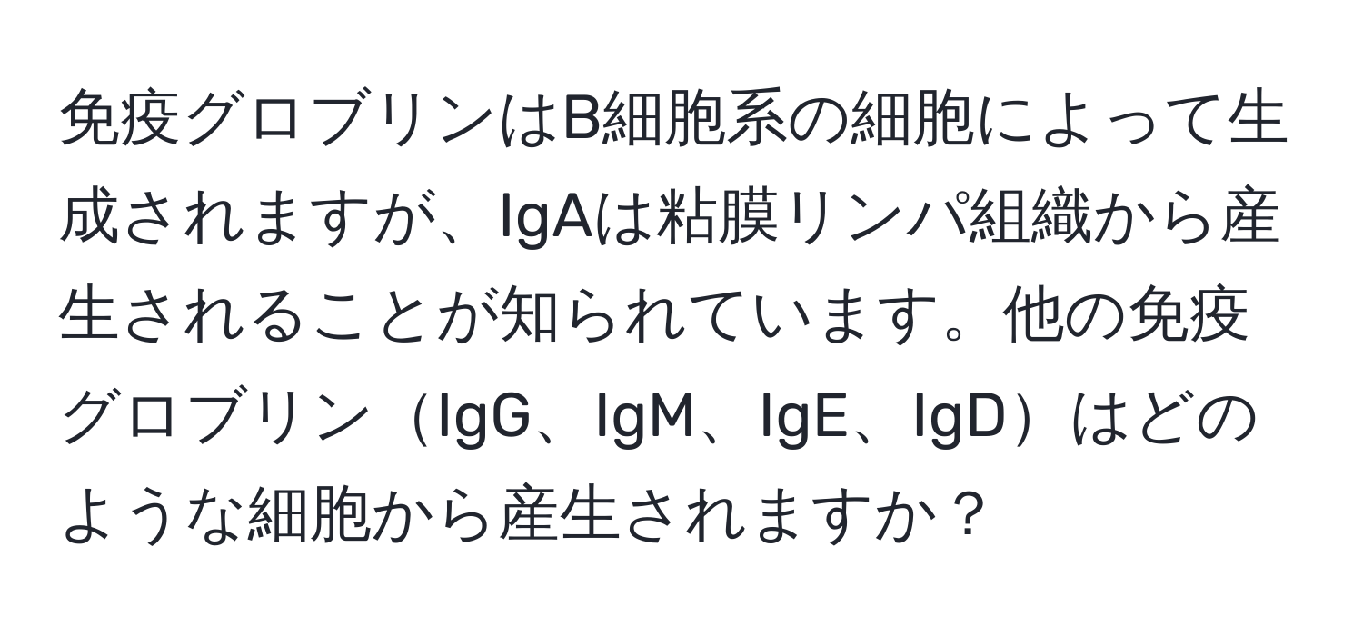 免疫グロブリンはB細胞系の細胞によって生成されますが、IgAは粘膜リンパ組織から産生されることが知られています。他の免疫グロブリンIgG、IgM、IgE、IgDはどのような細胞から産生されますか？