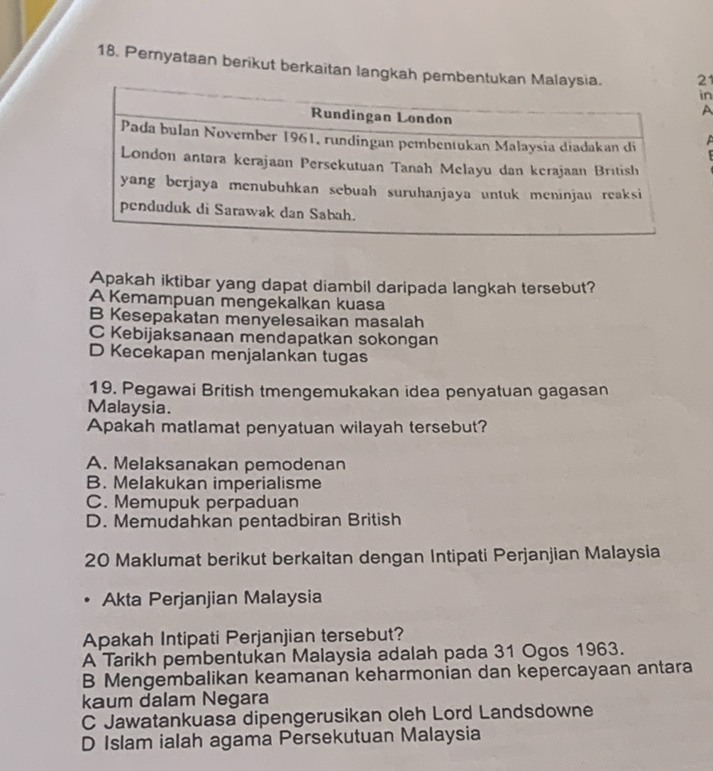 Pernyataan berikut berkaitan langkah pembentu
21
in
A
A
Apakah iktibar yang dapat diambil daripada langkah tersebut?
A Kemampuan mengekalkan kuasa
B Kesepakatan menyelesaikan masalah
C Kebijaksanaan mendapatkan sokongan
D Kecekapan menjalankan tugas
19. Pegawai British tmengemukakan idea penyatuan gagasan
Malaysia.
Apakah matlamat penyatuan wilayah tersebut?
A. Melaksanakan pemodenan
B. Melakukan imperialisme
C. Memupuk perpaduan
D. Memudahkan pentadbiran British
20 Maklumat berikut berkaitan dengan Intipati Perjanjian Malaysia
Akta Perjanjian Malaysia
Apakah Intipati Perjanjian tersebut?
A Tarikh pembentukan Malaysia adalah pada 31 Ogos 1963.
B Mengembalikan keamanan keharmonian dan kepercayaan antara
kaum dalam Negara
C Jawatankuasa dipengerusikan oleh Lord Landsdowne
D Islam ialah agama Persekutuan Malaysia