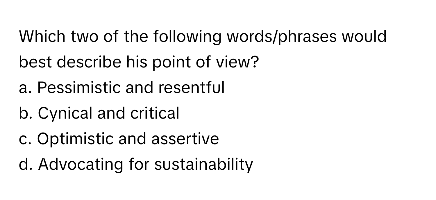 Which two of the following words/phrases would best describe his point of view?

a. Pessimistic and resentful
b. Cynical and critical
c. Optimistic and assertive
d. Advocating for sustainability