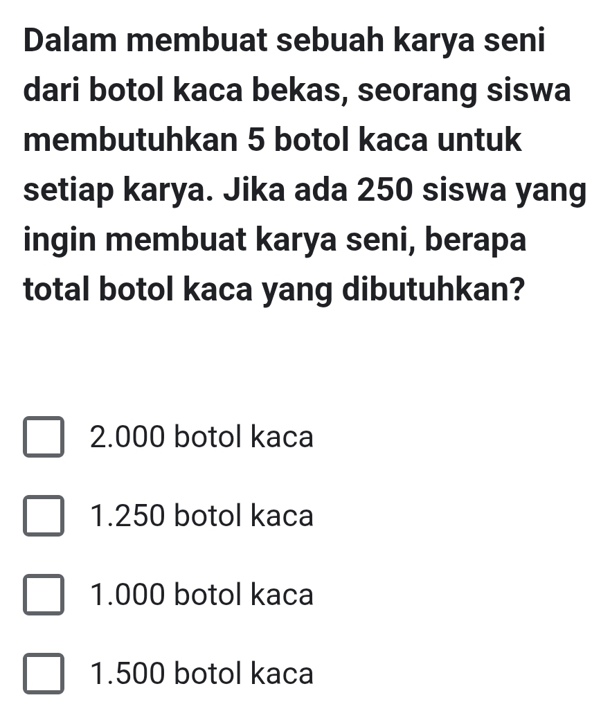 Dalam membuat sebuah karya seni
dari botol kaca bekas, seorang siswa
membutuhkan 5 botol kaca untuk
setiap karya. Jika ada 250 siswa yang
ingin membuat karya seni, berapa
total botol kaca yang dibutuhkan?
2.000 botol kaca
1.250 botol kaca
1.000 botol kaca
1.500 botol kaca