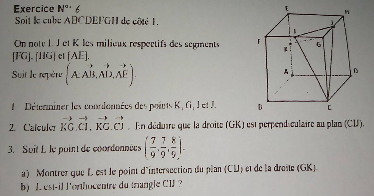 Exercice N°· 6 
Soit le cube ABCDEFGH de côté 1. 
On note L. J et K les milieux respectifs des segments 
[ FG ]. [IIG] et [ £
Soit le repère (A. AB,AD,AE). 
Déterminer les coordonnées des points K, G, I et J. 
2. Calculer vector KG. vector CI, vector KG.vector CJ. En déduire que la droite (GK) est perpendiculaire au plan (CU). 
3. Soit L le point de coordonnées ( 7/9 , 7/9 , 8/9 ). 
a) Montrer que L est le point d'intersection du plan (CIJ) et de la droite (GK). 
b) Lest-il lorthocentre du trangle CIJ ？