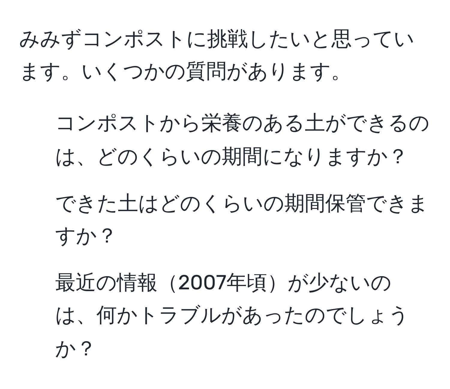 みみずコンポストに挑戦したいと思っています。いくつかの質問があります。  
1. コンポストから栄養のある土ができるのは、どのくらいの期間になりますか？  
2. できた土はどのくらいの期間保管できますか？  
3. 最近の情報2007年頃が少ないのは、何かトラブルがあったのでしょうか？