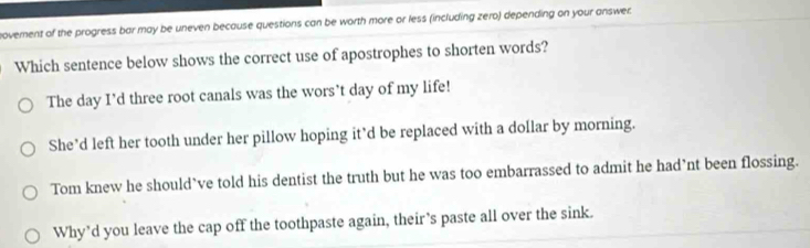 ovement of the progress bar may be uneven because questions can be worth more or less (including zero) depending on your answer.
Which sentence below shows the correct use of apostrophes to shorten words?
The day I’d three root canals was the wors’t day of my life!
She’d left her tooth under her pillow hoping it’d be replaced with a dollar by morning.
Tom knew he should’ve told his dentist the truth but he was too embarrassed to admit he had’nt been flossing.
Why'd you leave the cap off the toothpaste again, their’s paste all over the sink.