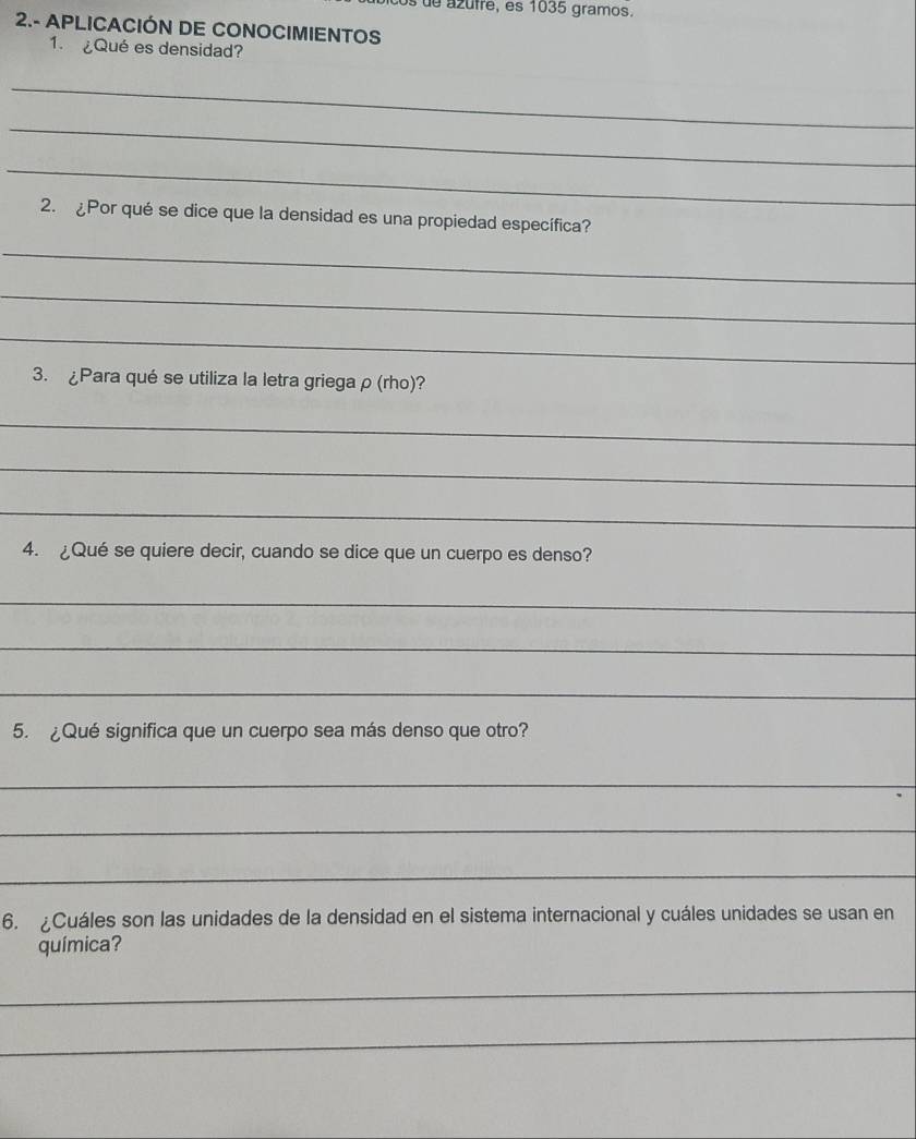 os de azufre, es 1035 gramos. 
2.- APLICACIÓN DE CONOCIMIENTOS 
1. ¿Qué es densidad? 
_ 
_ 
_ 
2. ¿Por qué se dice que la densidad es una propiedad específica? 
_ 
_ 
_ 
3. ¿Para qué se utiliza la letra griega ρ (rho)? 
_ 
_ 
_ 
4. ¿Qué se quiere decir, cuando se dice que un cuerpo es denso? 
_ 
_ 
_ 
5. ¿Qué significa que un cuerpo sea más denso que otro? 
_ 
_ 
_ 
6. ¿Cuáles son las unidades de la densidad en el sistema internacional y cuáles unidades se usan en 
química? 
_ 
_