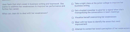 Jean feels that she's weak in business writing and teamwork. She Take a night class at the junior college to improve her
further her career. wants to address her weaknesses to improve her performance and business writing
What can Jean do to deal with her weaknesses? Get a trusted coworker to give her a signal when she's
monopolizing the conversation in team meetings
Visualize herself overcoming her weaknesses
improvement Meet with her boss to identify the areas that need
Attempt to correct her boss's perception of her weaknesses