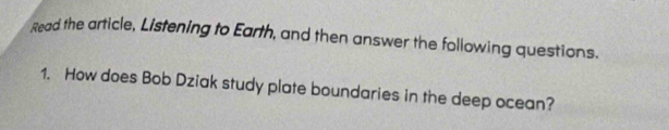 Read the article, Listening to Earth, and then answer the following questions. 
1. How does Bob Dziak study plate boundaries in the deep ocean?