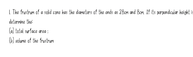 The frustrum of a solid cone has the diameters of the ends as 28cm and 8cm. If its perpendicular height i 
determine the: 
(a) total surface area ; 
(b) volume of the frustrum