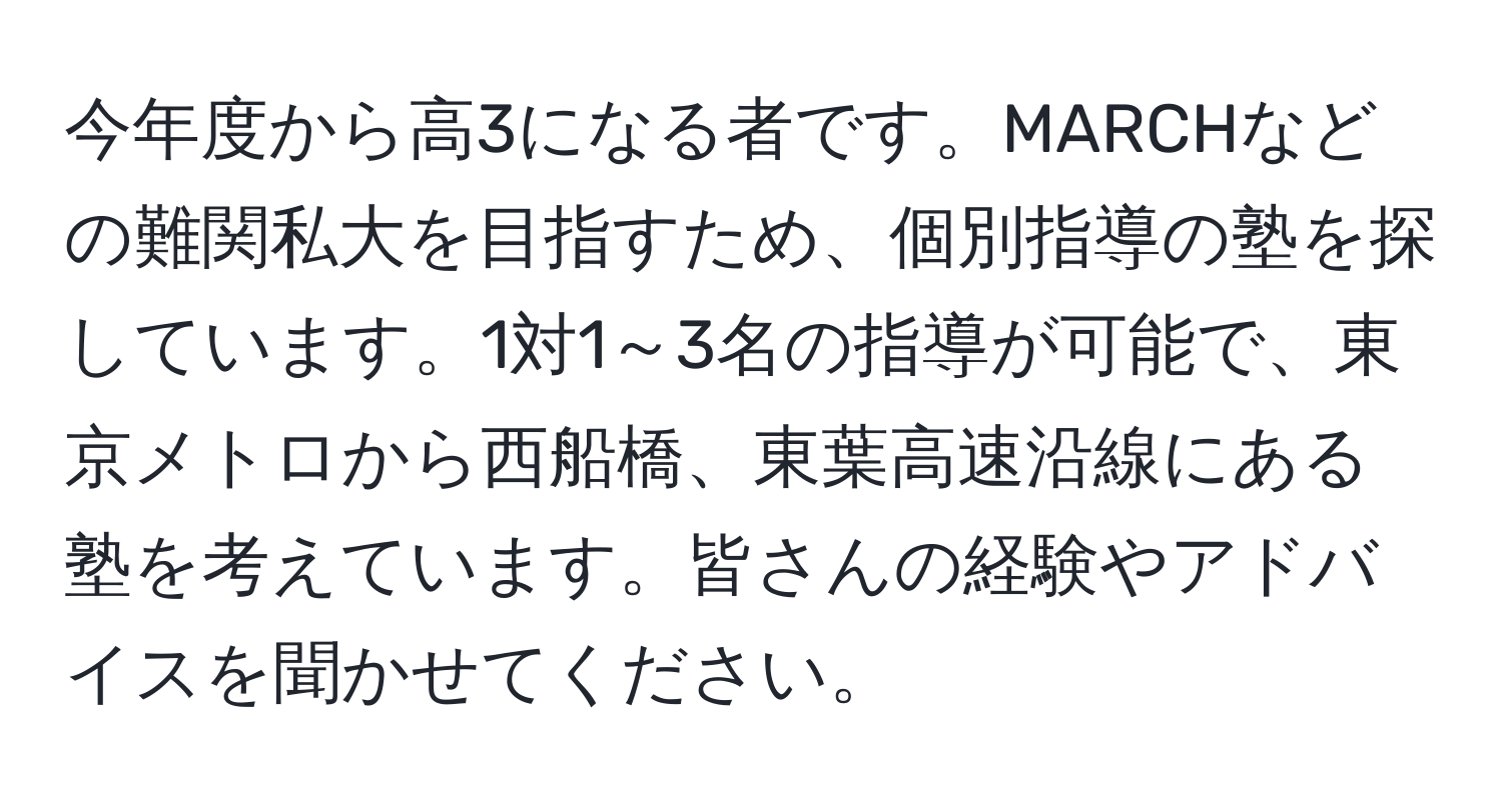 今年度から高3になる者です。MARCHなどの難関私大を目指すため、個別指導の塾を探しています。1対1～3名の指導が可能で、東京メトロから西船橋、東葉高速沿線にある塾を考えています。皆さんの経験やアドバイスを聞かせてください。