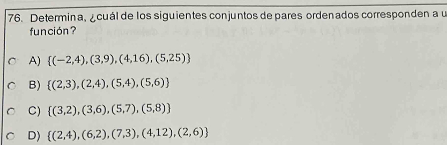 Determina, ¿cuál de los siguientes conjuntos de pares ordenados corresponden a u
fun ción ?
A)  (-2,4),(3,9),(4,16),(5,25)
B)  (2,3),(2,4),(5,4),(5,6)
C)  (3,2),(3,6),(5,7),(5,8)
D)  (2,4),(6,2),(7,3),(4,12),(2,6)