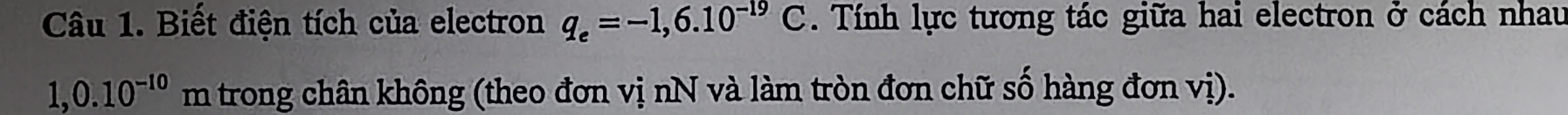 Biết điện tích của electron q_e=-1,6.10^(-19)C. Tính lực tương tác giữa hai electron ở cách nhau
1,0.10^(-10)m trong chân không (theo đơn vị nN và làm tròn đơn chữ số hàng đơn vị).