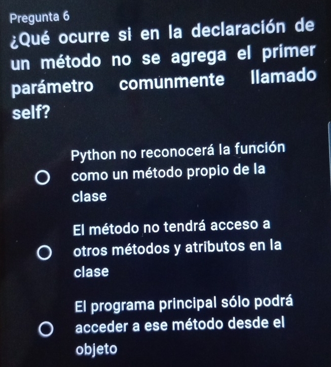 Pregunta 6
¿Qué ocurre si en la declaración de
un método no se agrega el primer
parámetro comunmente llamado
self?
Python no reconocerá la función
como un método propio de la
clase
El método no tendrá acceso a
otros métodos y atributos en la
clase
El programa principal sólo podrá
acceder a ese método desde el
objeto