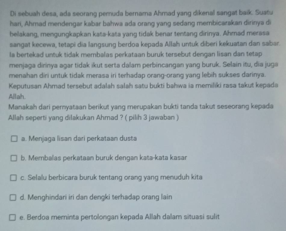 Di sebuah desa, ada seorang pemuda bernama Ahmad yang dikenal sangat baik. Suatu
hari, Ahmad mendengar kabar bahwa ada orang yang sedang membicarakan dirinya di
belakang, mengungkapkan kata-kata yang tidak benar tentang dirinya. Ahmad merasa
sangat kecewa, tetapi dia langsung berdoa kepada Allah untuk diberi kekuatan dan sabar.
la bertekad untuk tidak membalas perkataan buruk tersebut dengan lisan dan tetap
menjaga dirinya agar tidak ikut serta dalam perbincangan yang buruk. Selain itu, dia juga
menahan diri untuk tidak merasa iri terhadap orang-orang yang lebih sukses darinya.
Keputusan Ahmad tersebut adalah salah satu bukti bahwa ia memiliki rasa takut kepada
Allah.
Manakah dari pernyataan berikut yang merupakan bukti tanda takut seseorang kepada
Allah seperti yang dilakukan Ahmad ? ( pilih 3 jawaban )
a. Menjaga lisan dari perkataan dusta
b. Membalas perkataan buruk dengan kata-kata kasar
c. Selalu berbicara buruk tentang orang yang menuduh kita
d. Menghindari iri dan dengki terhadap orang lain
e. Berdoa meminta pertolongan kepada Allah dalam situasi sulit