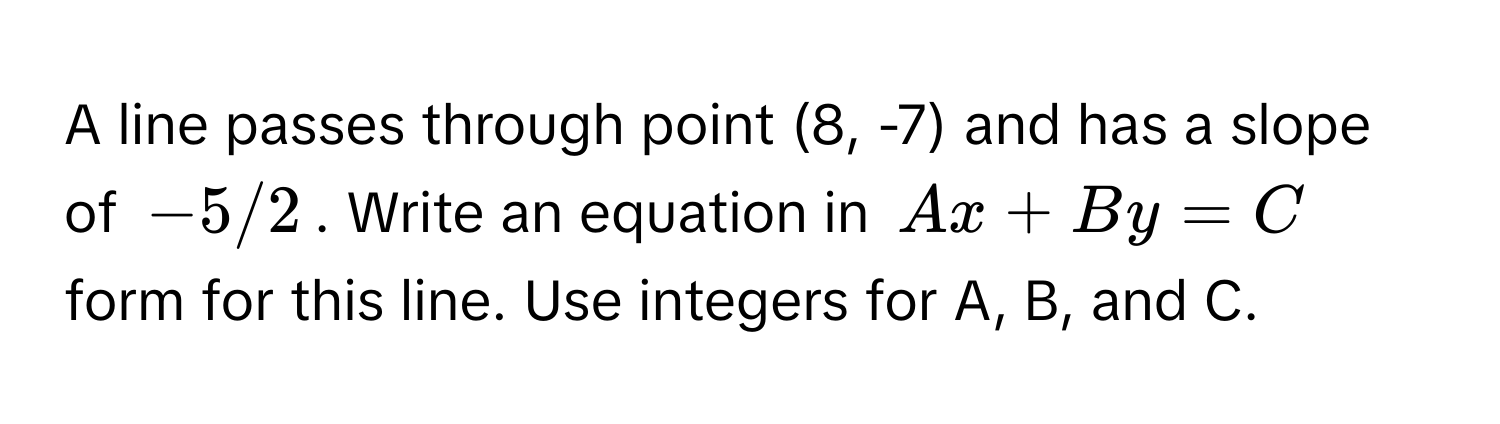 A line passes through point (8, -7) and has a slope of $-5/2$. Write an equation in $Ax + By = C$ form for this line. Use integers for A, B, and C.