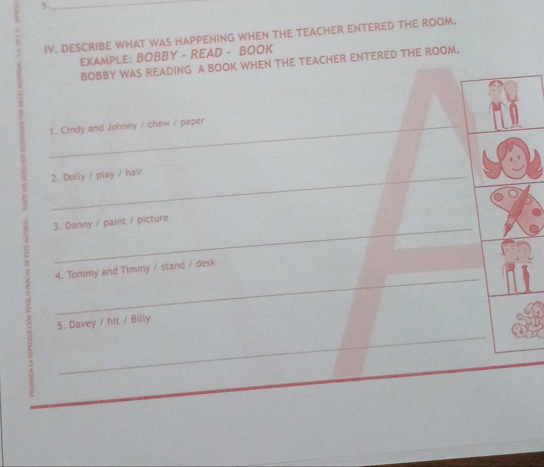 IV, DESCRIBE WHAT WAS HAPPENING WHEN THE TEACHER ENTERED THE ROOM. 
EXAMPLE: BOBBY - READ - BOOK 
BOBBY WAS READING A BOOK WHEN THE TEACHER ENTERED THE ROOM. 
_1. Cindy and Johnny / chew / paper 
2. Dolly / play / hair 
_ 
3. Danny / paint / picture 
_ 
4. Tommy and Timmy / stand / desk 
5. Davey / hit / Billy 
_