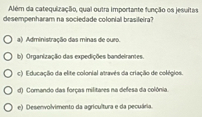 Além da catequização, qual outra importante função os jesuítas
desempenharam na sociedade colonial brasileira?
a) Administração das minas de ouro.
b) Organização das expedições bandeirantes.
c) Educação da elite colonial através da criação de colégios.
d) Comando das forças militares na defesa da colônia.
e) Desenvolvimento da agricultura e da pecuária.