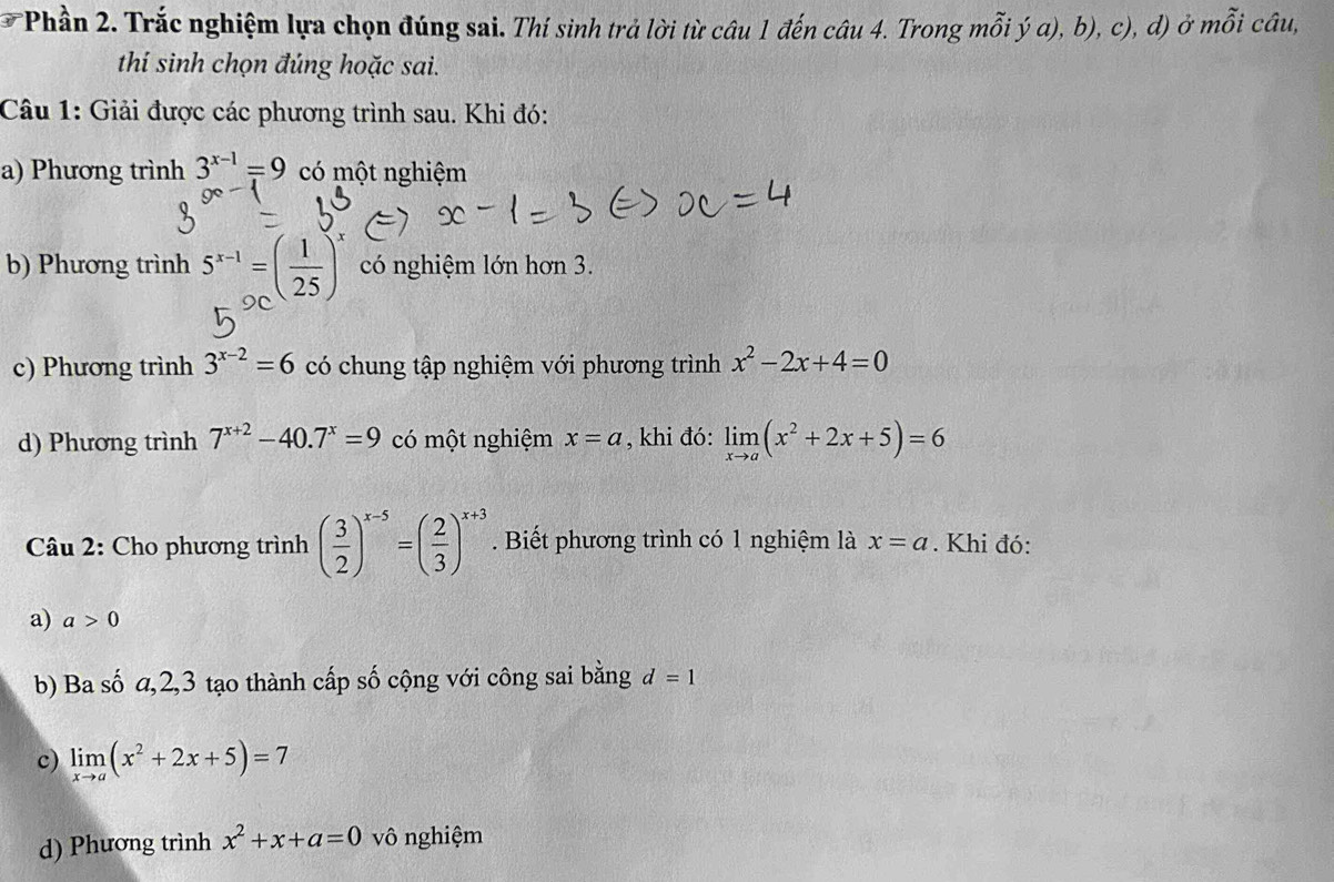 Phần 2. Trắc nghiệm lựa chọn đúng sai. Thí sinh trả lời từ câu 1 đến câu 4. Trong mỗi ý α), b), c), d) ở mỗi câu, 
thí sinh chọn đúng hoặc sai. 
Câu 1: Giải được các phương trình sau. Khi đó: 
a) Phương trình 3^(x-1)=9 có một nghiệm 
b) Phương trình 5^(x-1)=( 1/25 )^x có nghiệm lớn hơn 3. 
c) Phương trình 3^(x-2)=6 có chung tập nghiệm với phương trình x^2-2x+4=0
d) Phương trình 7^(x+2)-40.7^x=9 có một nghiệm x=a , khi đó: limlimits _xto a(x^2+2x+5)=6
* Câu 2: Cho phương trình ( 3/2 )^x-5=( 2/3 )^x+3. Biết phương trình có 1 nghiệm là x=a. Khi đó: 
a) a>0
b) Ba số a, 2, 3 tạo thành cấp số cộng với công sai bằng d=1
c) limlimits _xto a(x^2+2x+5)=7
d) Phương trình x^2+x+a=0 vô nghiệm