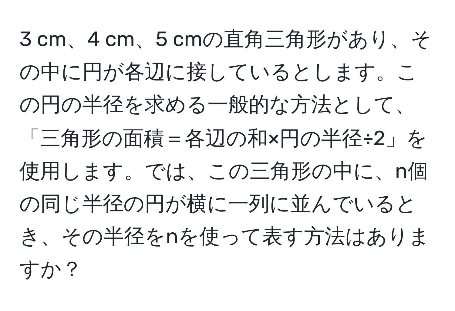 cm、4 cm、5 cmの直角三角形があり、その中に円が各辺に接しているとします。この円の半径を求める一般的な方法として、「三角形の面積＝各辺の和×円の半径÷2」を使用します。では、この三角形の中に、n個の同じ半径の円が横に一列に並んでいるとき、その半径をnを使って表す方法はありますか？