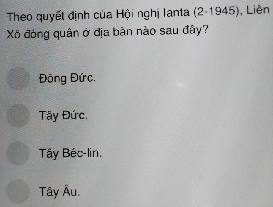 Theo quyết định của Hội nghị Ianta (2-1945) ), Liên
Xô đóng quân ở địa bàn nào sau đây?
Đông Đức.
Tây Đức.
Tây Béc-lin.
Tây Âu.