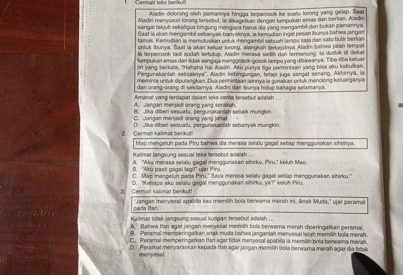 Cermati teks berikut!
Aladin didorong oleh pamannya hingga terperosok ke suatu lorong yang gelap. Saat
Aladin menyusuri lorong tersebut, ia dikagetkan dengan tumpukan emas dan berlian. Aladin
sangat takjub sekaligus bingung mengapa harus dia yang mengambil dan bukan pamannya.
Saat ia akan mengambil sebanyak-banyaknya, ia kemudian ingat pesan ibunya bahwa jangan
tamak. Kemudian ia memutuskan untuk mengambil sebuah lampu saja dan satu butir berlian
untuk ibunya. Saat ia akan keluar lorong, alangkah terkejutnya Aladin bahwa jalan tempat
ia terperosok tadi sudah tertutup. Aladin merasa sedih dan termenung. Ia duduk di dekat
tumpukan emas dan tidak sengaja menggosok-gosok lampu yang dibawanya. Tiba-tiba keluar
jin yang berkata, “Hahaha hai Aladin. Aku punya tiga permintaan yang bisa aku kabulkan.
Pergunakanlah sebijaknya'. Aladin kebingungan, tetapi juga sangat senang. Akhirnya, ia
meminta untuk dipulangkan. Dua permintaan lainnya ia gunakan untuk menolong keluarganya
dan orang-orang di sekitarnya. Aladin dan ibunya hidup bahagia selamanya.
Amanat yang terdapat dalam teks cerita tersebut adalah ...
A. Jangan menjadi orang yang serakah. 111
B. Jika diberi sesuatu, pergunakanlah sebaik mungkin.
C. Jangan menjadi orang yang jahat.
D. Jika diberi sesuatu, pergunakanlah sebanyak mungkin.
2. Cermati kalimat berikut!
Mao mengeluh pada Piru bahwa dia merasa selalu gagal setiap menggunakan sihirnya.
Kalimat langsung sesuai teks tersebut adalah ...
A. “Aku merasa selalu gagal menggunakan sihirku, Piru,” keluh Mao.
B. “Aku pasti gagal lagi!” ujar Piru.
C. Mao mengeluh pada Piru,” Saya merasa selalu gagal setiap menggunakan sihirku.”
D. “Kenapa aku selalu gagal menggunakan sihirku, ya ?'' keluh Piru.
3. Cermati kalimat berikut!
“Jangan menyesal apabila kau memilih bola berwarna merah ini, Anak Muda,” ujar peramal
pada Ifan.
Kalimat tidak langsung sesuai kutipan tersebut adalah ...
A. Bahwa Ifan agar jangan menyesal memilih bola berwarna merah diperingatkan peramal.
B. Peramal memperingatkan anak muda bahwa janganlah menyesal telah memilih bola merah.
C. Peramal memperingatkan Ifan agar tidak menyesal apabila ia memilih bola berwarna merah.
D. Peramal menyarankan kepada Ifan agar jangan memilih bola berwarna merah agar dia tidak
menyesal.
