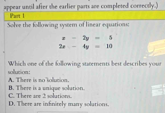 appear until after the earlier parts are completed correctly.)
Part 1
Solve the following system of linear equations:
x-2y=5
2x-4y=10
Which one of the following statements best describes your
solution:
A. There is no solution.
B. There is a unique solution.
C. There are 2 solutions.
D. There are infinitely many solutions.