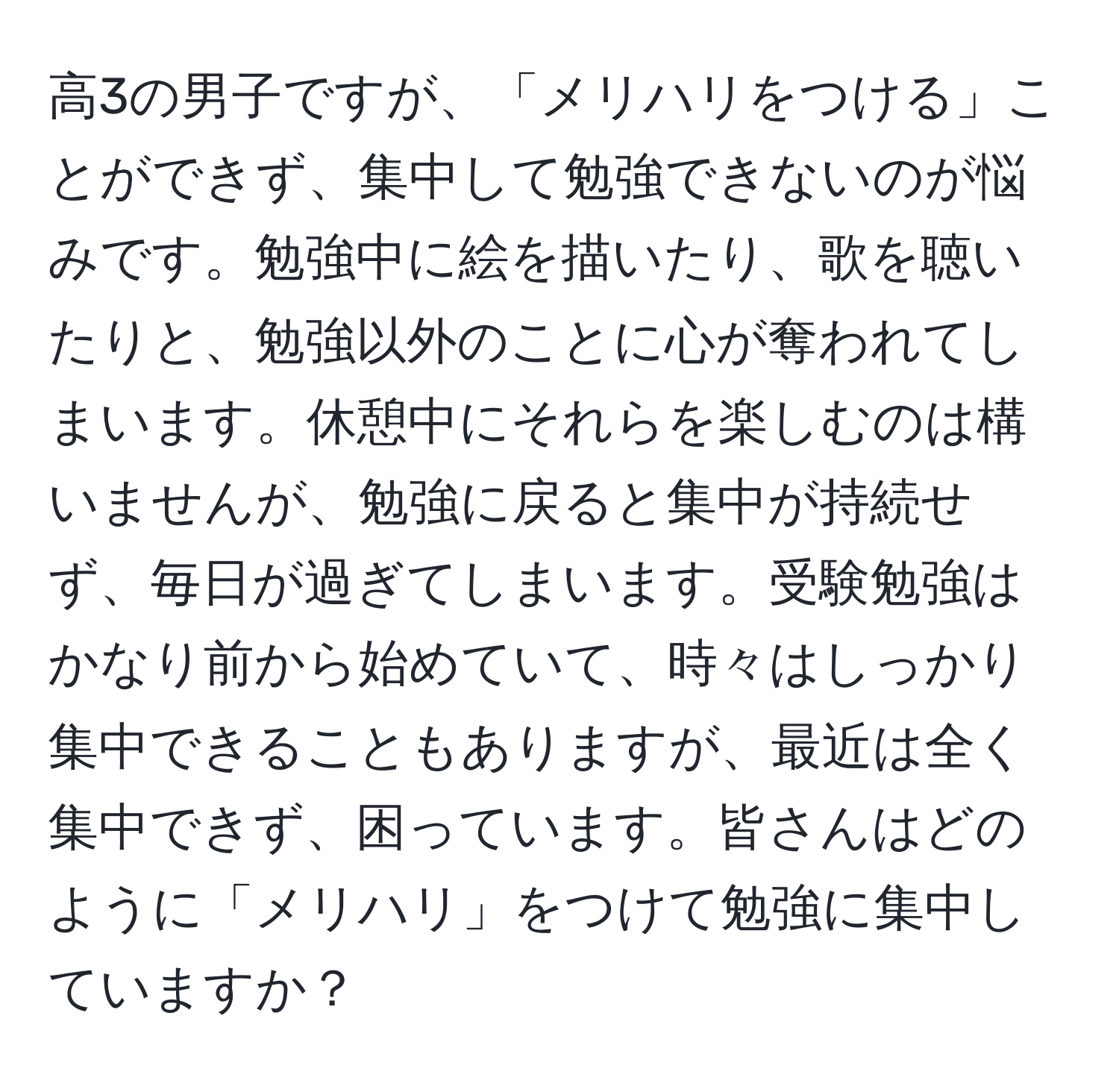 高3の男子ですが、「メリハリをつける」ことができず、集中して勉強できないのが悩みです。勉強中に絵を描いたり、歌を聴いたりと、勉強以外のことに心が奪われてしまいます。休憩中にそれらを楽しむのは構いませんが、勉強に戻ると集中が持続せず、毎日が過ぎてしまいます。受験勉強はかなり前から始めていて、時々はしっかり集中できることもありますが、最近は全く集中できず、困っています。皆さんはどのように「メリハリ」をつけて勉強に集中していますか？