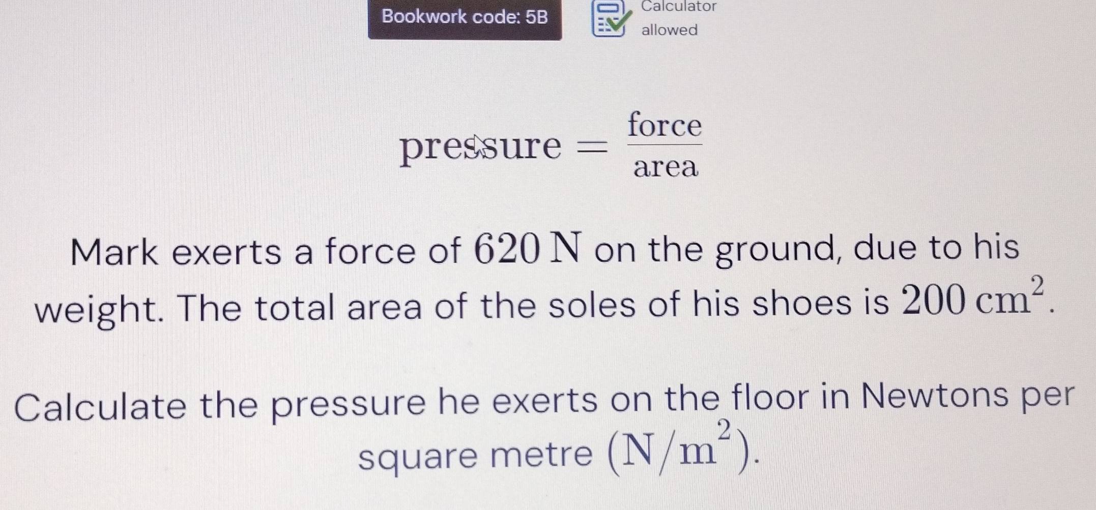 Bookwork code: 5B 
Calculator 
allowed 
pressure : =frac 2 orce 
Mark exerts a force of 620 N on the ground, due to his 
weight. The total area of the soles of his shoes is 200cm^2. 
Calculate the pressure he exerts on the floor in Newtons per 
square metre (N/m^2).