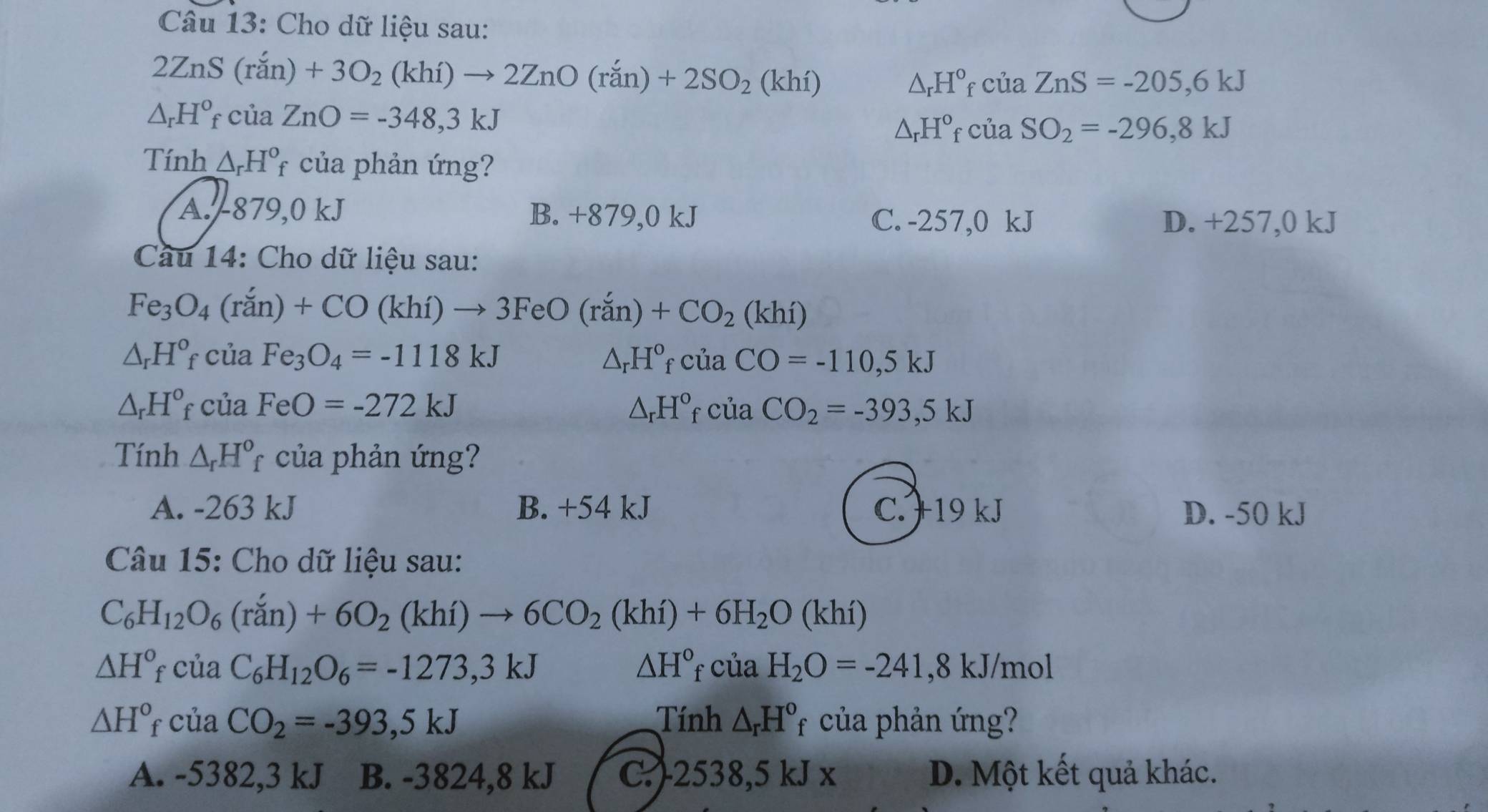 Cho dữ liệu sau:
2ZnS(ran)+3O_2(khi)to 2ZnO(ran)+2SO_2(khi)
△ _rH°_fciaZnS=-205,6kJ
△ _rH°_fciaZnO=-348,3kJ
△ _rH^o_fciaSO_2=-296,8kJ
Tính △ _rH°_f của phản ứng?
A.-879,0 kJ B. +879,0 kJ C. -257,0 kJ D. +257,0 kJ
Cầu 14: Cho dữ liệu sau:
Fe_3O_4(ran)'(r_2'n)+CO (khí) to 3FeO(ran)+CO_2(khi)
△ _rH° f( của Fe_3O_4=-1118kJ △ _rH°_fciaCO=-110,5kJ
△ _rH^o C của FeO=-272kJ △ _rH°_fciaCO_2=-393,5kJ
Tính △ _rH^o *  của phản ứng?
A. -263 kJ B. +54 kJ C. +19 kJ D. -50 kJ
Câu 15: Cho dữ liệu sau:
C_6H_12O_6(ran)+6O_2(khi)to 6CO_2(khi)+6H_2O(khi)
△ H° * của C_6H_12O_6=-1273,3kJ △ H° 4 · cua H_2O=-241,8kJ/mol
△ H° của CO_2=-393,5kJ Tính △ _rH^o_f của phản ứng?
A. -5382,3 kJ B. -3824,8 kJ C.-2538,5 kJ x D. Một kết quả khác.