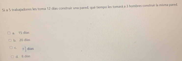 Si a 5 trabajadores les toma 12 días construir una pared, qué tiempo les tomará a 3 hombres construir la misma pared.
a. 15 días
b. 20 días
C. 7 1/2  días
d. 8 días