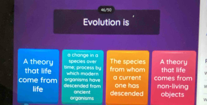 46/50
Evolution is
a change in a
species over The species A theory
A theory time; process by from whom that life
that life which modern
come from organisms have a current comes from
life descended from one has non-living
ancient descended objects
organisms
w