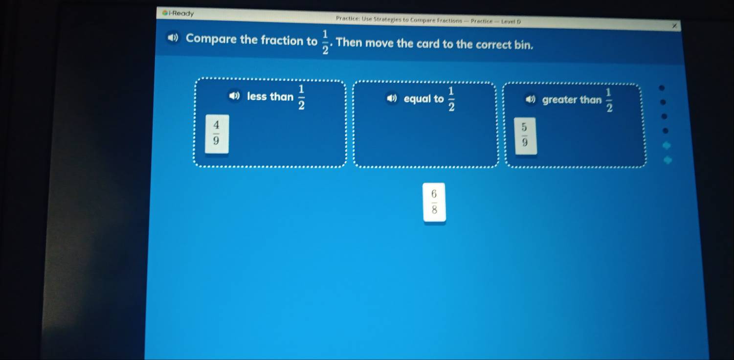 i-Ready Practice: Use Strategies to Compare Fractions — Practice — Level D
◀》 Compare the fraction to  1/2 . Then move the card to the correct bin.
4 less than  1/2  equal to  1/2  greater than  1/2 
 4/9 
 5/9 
 6/8 