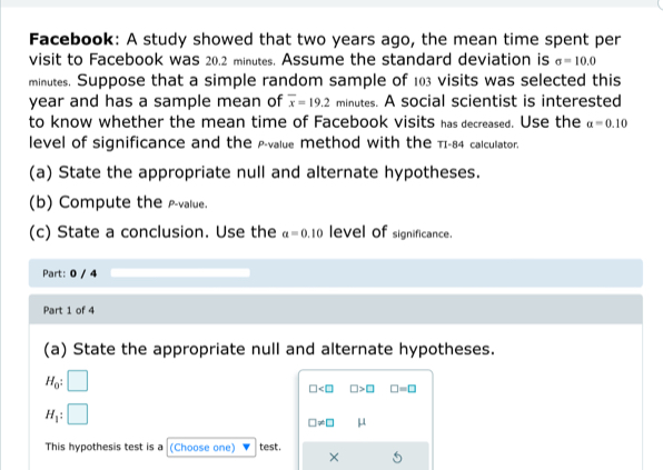 Facebook: A study showed that two years ago, the mean time spent per 
visit to Facebook was 20.2 minutes. Assume the standard deviation is sigma =10.0
minutes. Suppose that a simple random sample of 103 visits was selected this
year and has a sample mean of overline x=19.2 minutes. A social scientist is interested 
to know whether the mean time of Facebook visits has decreased. Use the alpha =0.10
level of significance and the p -value method with the πI-84 calcullator. 
(a) State the appropriate null and alternate hypotheses. 
(b) Compute the -value. 
(c) State a conclusion. Use the a=0.10 level of significance. 
Part: 0 / 4 
Part 1 of 4 
(a) State the appropriate null and alternate hypotheses.
H_0 : |
□ □ >□ □ =□
H_1 : :□
□ != □ μ
This hypothesis test is a (Choose one) test. 
×