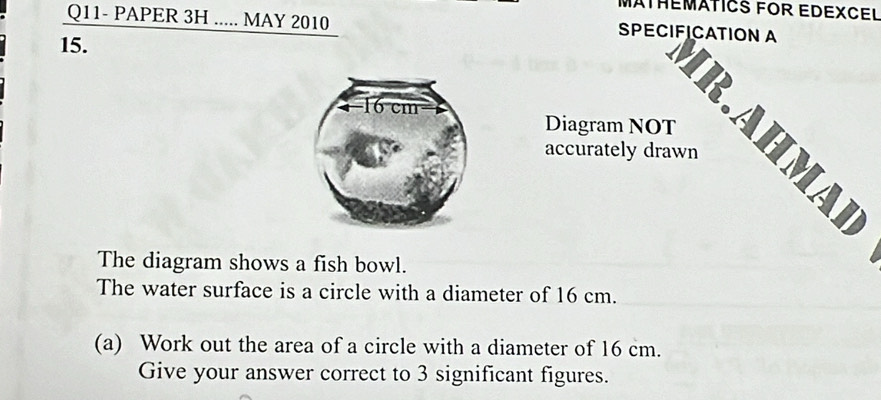 MATHEMATICS FOR EDEXCEL 
Q11- PAPER 3H ..... MAY 2010 SPECIFICATION A 
15. 
Diagram NOT 
IR.AHMA] 
accurately drawn 
The diagram shows a fish bowl. 
The water surface is a circle with a diameter of 16 cm. 
(a) Work out the area of a circle with a diameter of 16 cm. 
Give your answer correct to 3 significant figures.