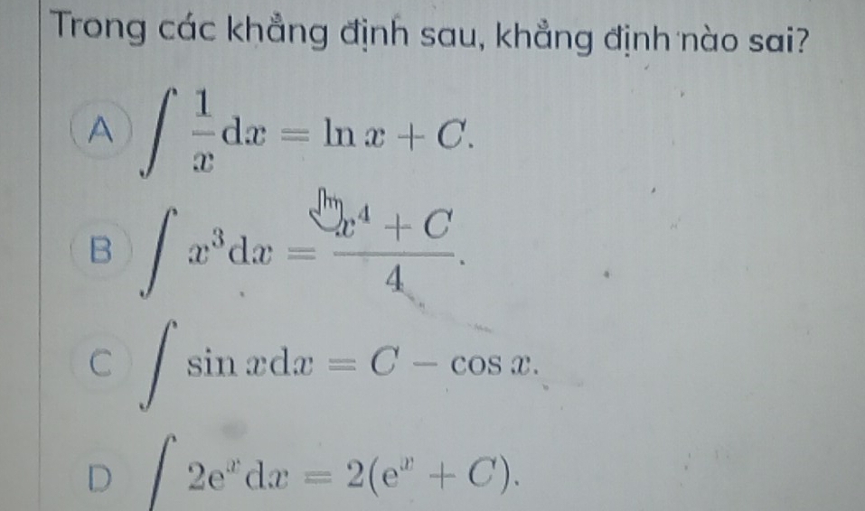 Trong các khẳng định sau, khẳng định nào sai?
A ∈t  1/x dx=ln x+C.
B ∈t x^3dx= (x^4+C)/4 .
C ∈t sin xdx=C-cos x.
D ∈t 2e^xdx=2(e^x+C).