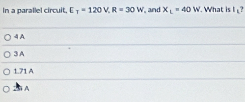 In a parallel circuit, E_T=120V, R=30W , and X_L=40W What is I ?
4 A
3 A
1.71 A
A