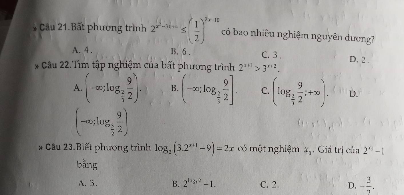 Câu 21.Bất phương trình 2^(x^2)-3x+4≤ ( 1/2 )^2x-10 có bao nhiêu nghiệm nguyên dương?
A. 4. B. 6. C. 3. D. 2.
* Câu 22.Tìm tập nghiệm của bất phương trình 2^(x+1)>3^(x+2).
A. (-∈fty ;log _ 2/3  9/2 ). B. (-∈fty ;log _ 2/3  9/2 ]. C. (log _ 2/3  9/2 ;+∈fty ). D.
(-∈fty ;log _ 3/2  9/2 )
Câu 23.Biết phương trình log _2(3.2^(x+1)-9)=2x có một nghiệm x_0. Giá trị của 2^(x_0)-1
bằng
A. 3. B. 2^(log _3)2-1. C. 2. D. - 3/2 .