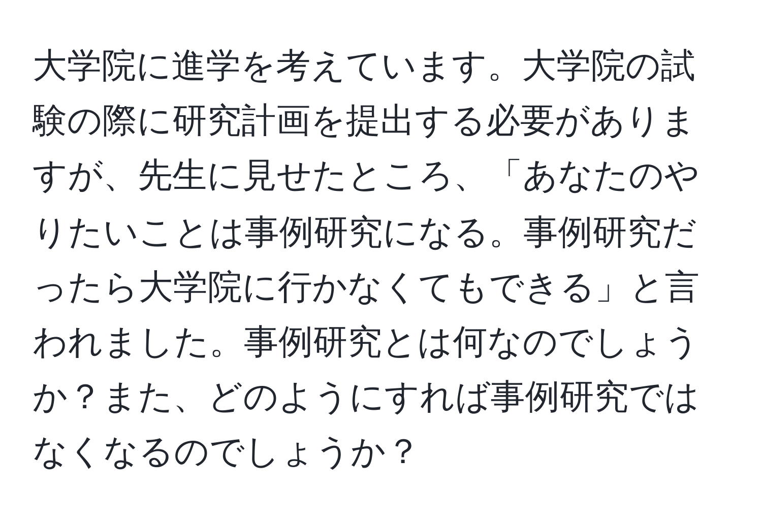 大学院に進学を考えています。大学院の試験の際に研究計画を提出する必要がありますが、先生に見せたところ、「あなたのやりたいことは事例研究になる。事例研究だったら大学院に行かなくてもできる」と言われました。事例研究とは何なのでしょうか？また、どのようにすれば事例研究ではなくなるのでしょうか？